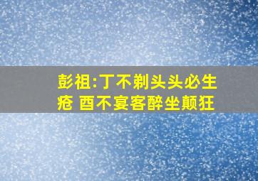 彭祖:丁不剃头头必生疮 酉不宴客醉坐颠狂